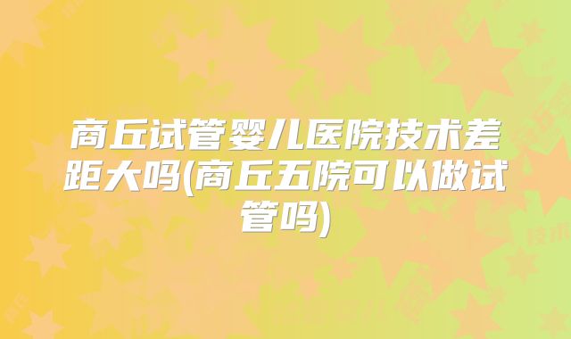 商丘试管婴儿医院技术差距大吗(商丘五院可以做试管吗)