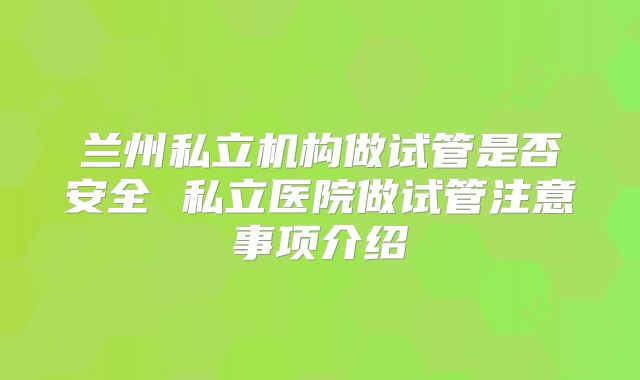 兰州私立机构做试管是否安全 私立医院做试管注意事项介绍