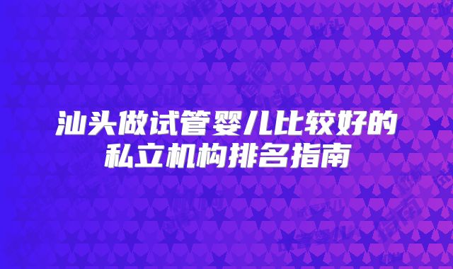 汕头做试管婴儿比较好的私立机构排名指南