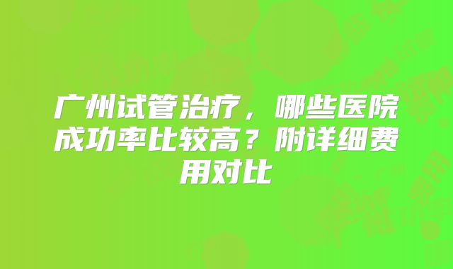 广州试管治疗，哪些医院成功率比较高？附详细费用对比