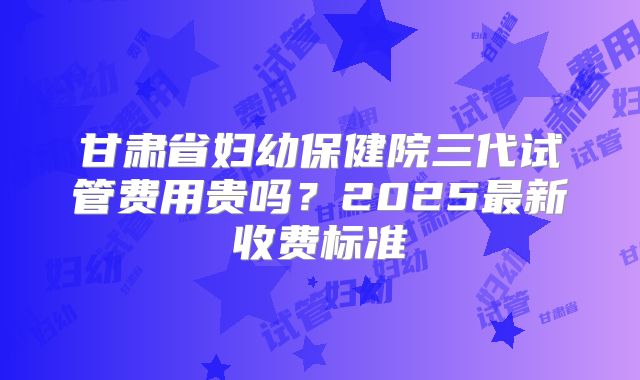 甘肃省妇幼保健院三代试管费用贵吗？2025最新收费标准