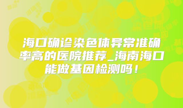 海口确诊染色体异常准确率高的医院推荐_海南海口能做基因检测吗！