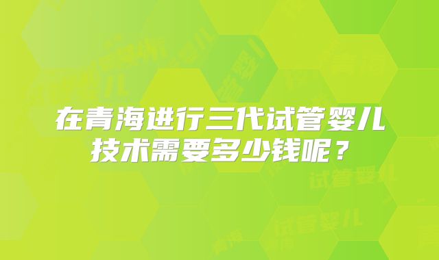 在青海进行三代试管婴儿技术需要多少钱呢?