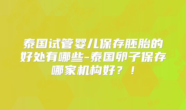 泰国试管婴儿保存胚胎的好处有哪些-泰国卵子保存哪家机构好？！