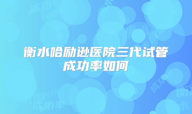 衡水哈励逊医院三代试管成功率如何