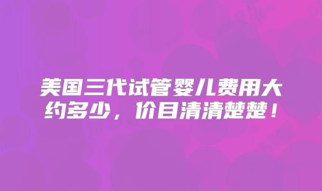 美国三代试管婴儿费用大约多少,价目清清楚楚!