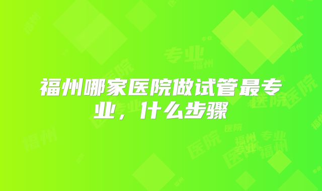 福州哪家医院做试管最专业,什么步骤