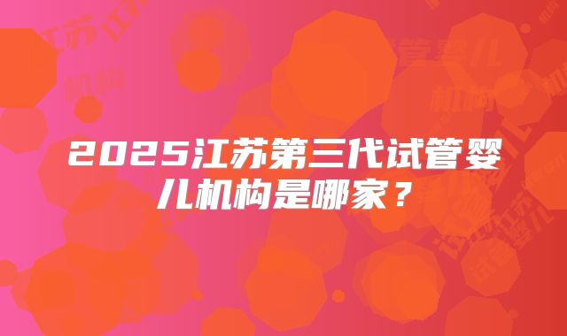 2025江苏第三代试管婴儿机构是哪家？