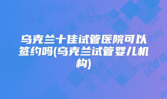 乌克兰十佳试管医院可以签约吗(乌克兰试管婴儿机构)