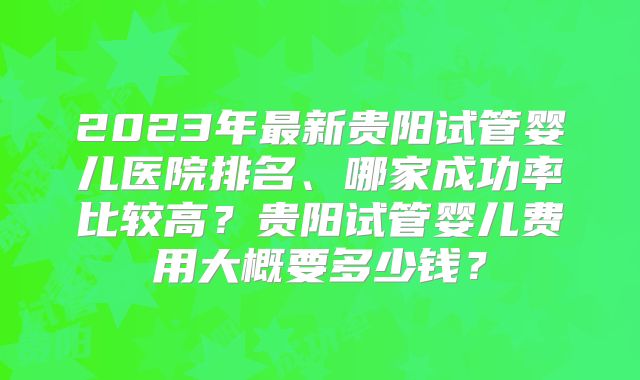 2023年最新贵阳试管婴儿医院排名、哪家成功率比较高？贵阳试管婴儿费用大概要多少钱？