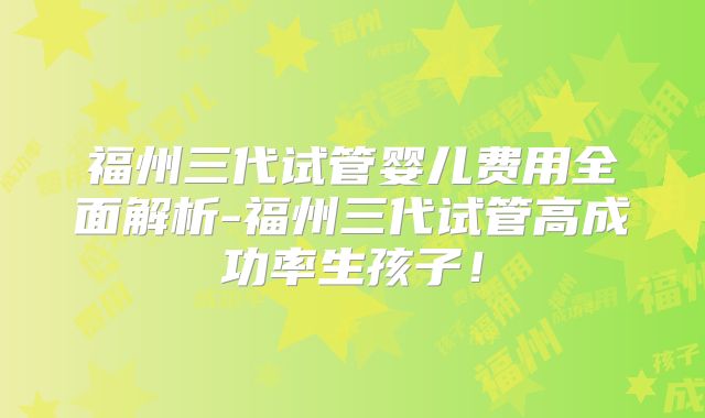 福州三代试管婴儿费用全面解析-福州三代试管高成功率生孩子！