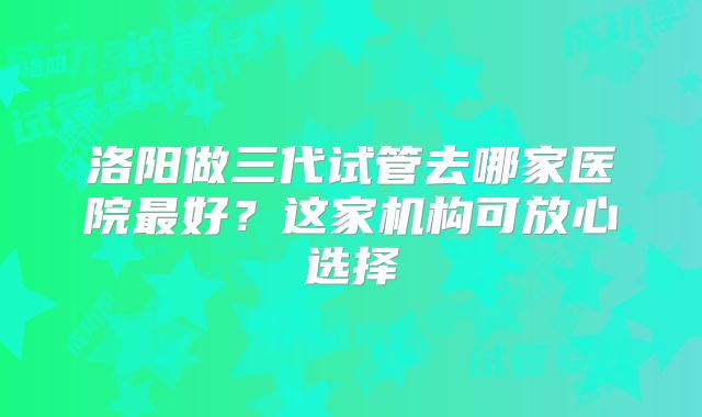 洛阳做三代试管去哪家医院最好？这家机构可放心选择