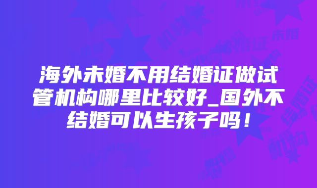 海外未婚不用结婚证做试管机构哪里比较好_国外不结婚可以生孩子吗！