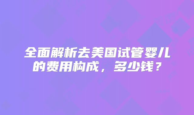 全面解析去美国试管婴儿的费用构成，多少钱？