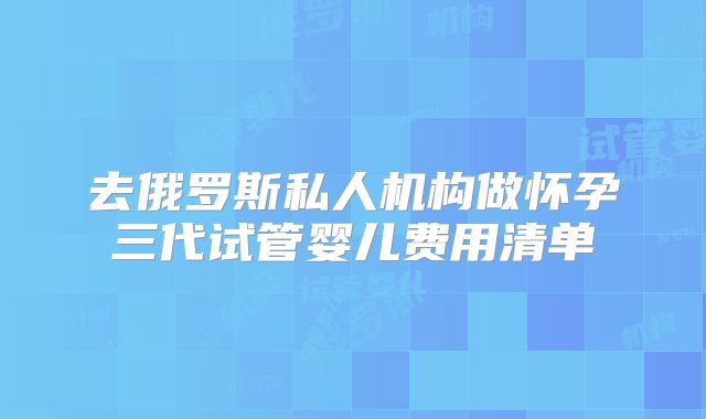 去俄罗斯私人机构做怀孕三代试管婴儿费用清单