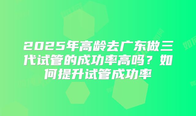 2025年高龄去广东做三代试管的成功率高吗?如何提升试管成功率
