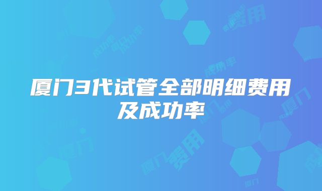 厦门3代试管全部明细费用及成功率