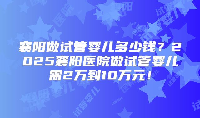 襄阳做试管婴儿多少钱?2025襄阳医院做试管婴儿需2万到10万元!
