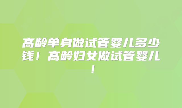 高龄单身做试管婴儿多少钱！高龄妇女做试管婴儿！