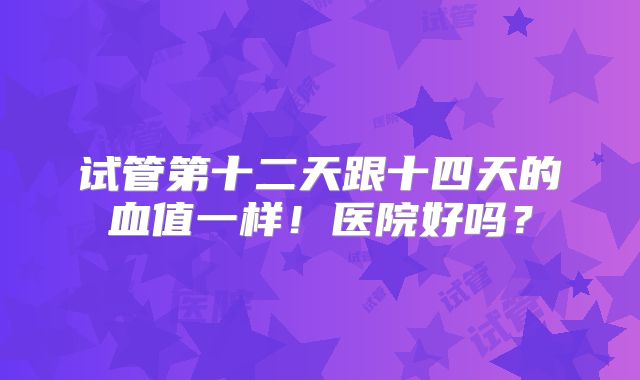试管第十二天跟十四天的血值一样!医院好吗?