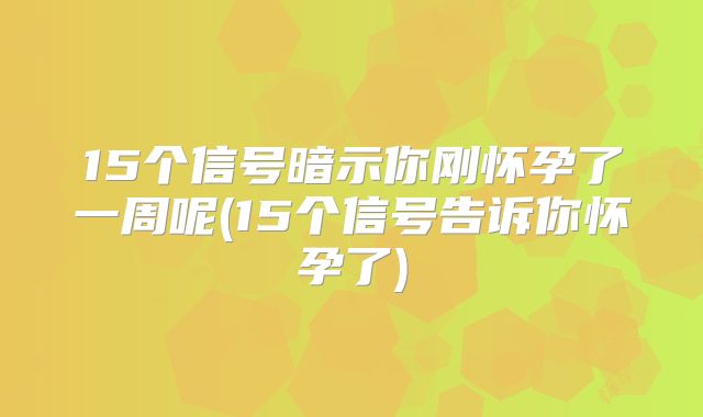 15个信号暗示你刚怀孕了一周呢(15个信号告诉你怀孕了)