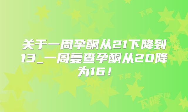 关于一周孕酮从21下降到13_一周复查孕酮从20降为16！