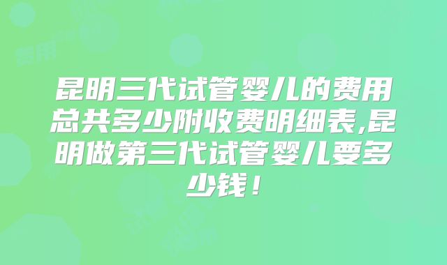 昆明三代试管婴儿的费用总共多少附收费明细表,昆明做第三代试管婴儿要多少钱！