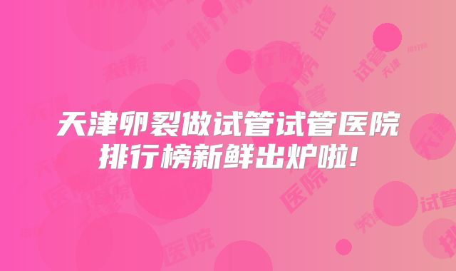 天津卵裂做试管试管医院排行榜新鲜出炉啦!