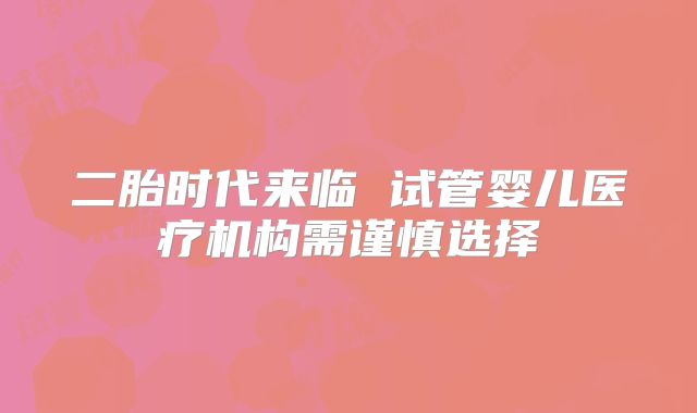 二胎时代来临 试管婴儿医疗机构需谨慎选择