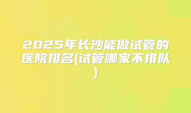 2025年长沙能做试管的医院排名(试管哪家不排队)