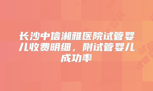 长沙中信湘雅医院试管婴儿收费明细，附试管婴儿成功率