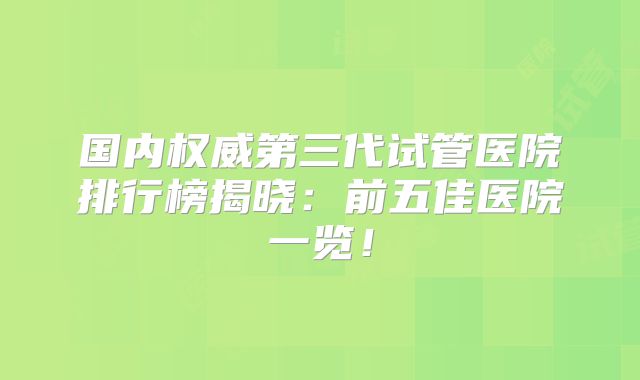 国内权威第三代试管医院排行榜揭晓:前五佳医院一览!