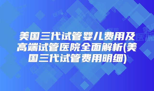 美国三代试管婴儿费用及高端试管医院全面解析(美国三代试管费用明细)