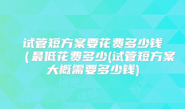 试管短方案要花费多少钱(最低花费多少(试管短方案大概需要多少钱)