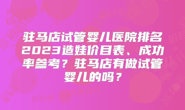 驻马店试管婴儿医院排名2023造娃价目表、成功率参考？驻马店有做试管婴儿的吗？