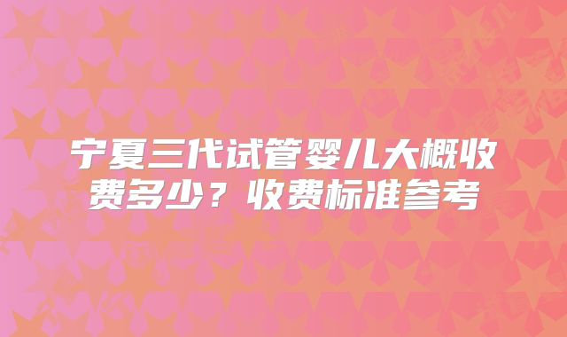 宁夏三代试管婴儿大概收费多少？收费标准参考
