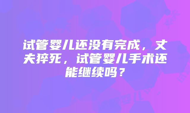 试管婴儿还没有完成，丈夫猝死，试管婴儿手术还能继续吗？