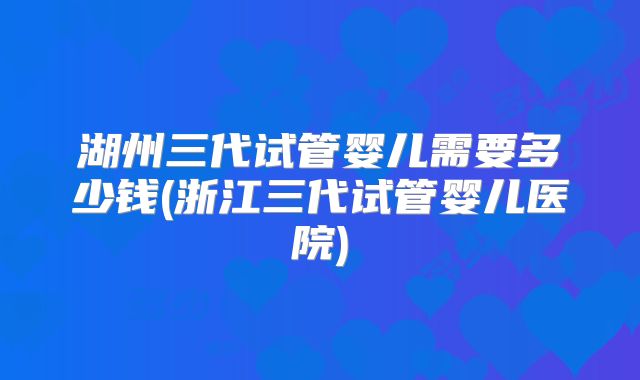 湖州三代试管婴儿需要多少钱(浙江三代试管婴儿医院)