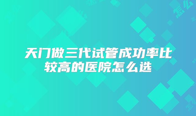 天门做三代试管成功率比较高的医院怎么选