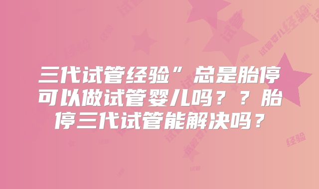 三代试管经验”总是胎停可以做试管婴儿吗？？胎停三代试管能解决吗？