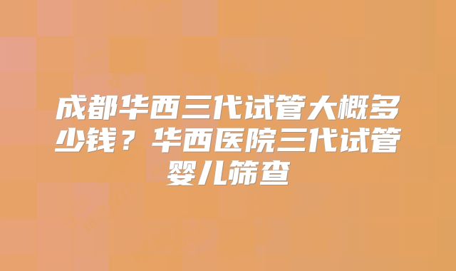 成都华西三代试管大概多少钱？华西医院三代试管婴儿筛查