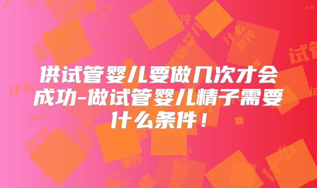 供试管婴儿要做几次才会成功-做试管婴儿精子需要什么条件！