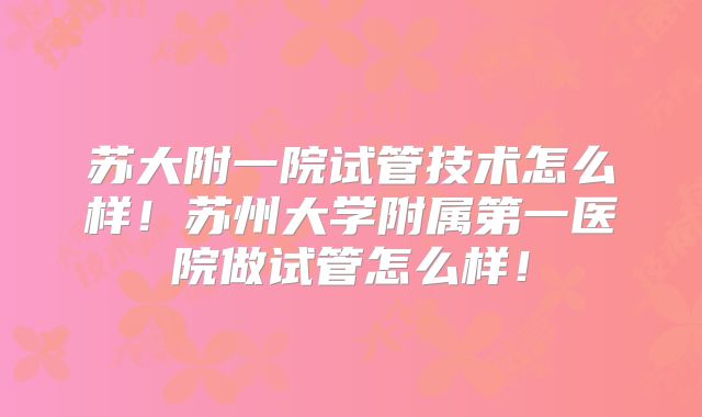 苏大附一院试管技术怎么样!苏州大学附属第一医院做试管怎么样!