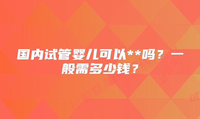 国内试管婴儿可以**吗？一般需多少钱？