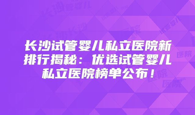 长沙试管婴儿私立医院新排行揭秘：优选试管婴儿私立医院榜单公布！