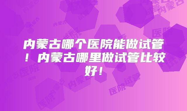 内蒙古哪个医院能做试管！内蒙古哪里做试管比较好！