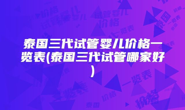 泰国三代试管婴儿价格一览表(泰国三代试管哪家好)