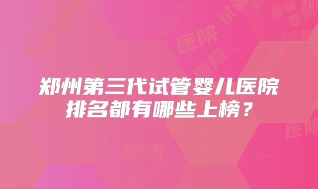 郑州第三代试管婴儿医院排名都有哪些上榜？