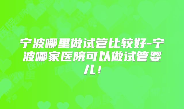 宁波哪里做试管比较好-宁波哪家医院可以做试管婴儿!