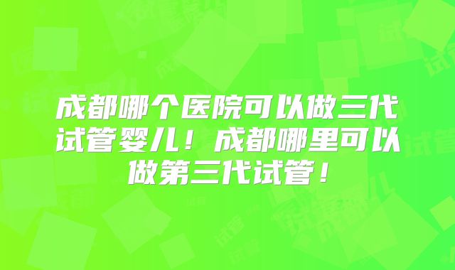 成都哪个医院可以做三代试管婴儿！成都哪里可以做第三代试管！